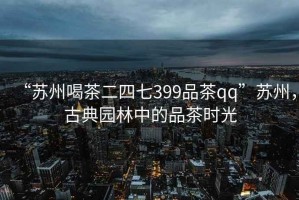 “苏州喝茶二四七399品茶qq”苏州，古典园林中的品茶时光