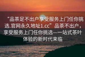 “品茶足不出户享受服务上门任你挑选.官网永久地址1.cc”品茶不出户，享受服务上门任你挑选—一站式茶叶体验的新时代来临