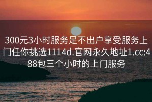 300元3小时服务足不出户享受服务上门任你挑选1114d.官网永久地址1.cc:488包三个小时的上门服务