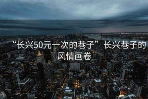 “长兴50元一次的巷子”长兴巷子的风情画卷