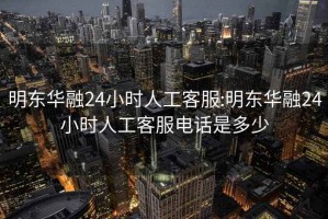 明东华融24小时人工客服:明东华融24小时人工客服电话是多少