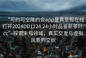 “可约可空降约会app是真是假在线打开2024DD1124.24小时品鉴新茶叶.cc”探索未知领域，真实交友与虚拟风景的交织