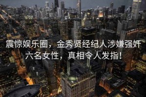 震惊娱乐圈，金秀贤经纪人涉嫌强奸六名女性，真相令人发指！