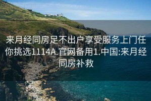 来月经同房足不出户享受服务上门任你挑选1114A.官网备用1.中国:来月经同房补救