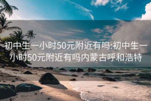 初中生一小时50元附近有吗:初中生一小时50元附近有吗内蒙古呼和浩特