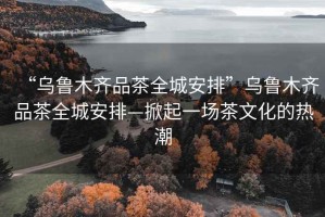 “乌鲁木齐品茶全城安排”乌鲁木齐品茶全城安排—掀起一场茶文化的热潮