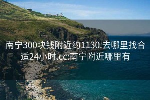 南宁300块钱附近约1130.去哪里找合适24小时.cc:南宁附近哪里有