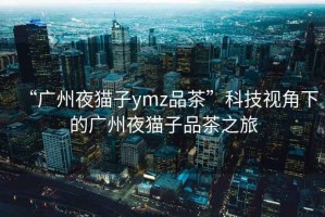 “广州夜猫子ymz品茶”科技视角下的广州夜猫子品茶之旅