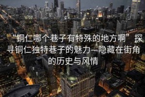 “铜仁哪个巷子有特殊的地方啊”探寻铜仁独特巷子的魅力—隐藏在街角的历史与风情