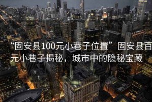 “固安县100元小巷子位置”固安县百元小巷子揭秘，城市中的隐秘宝藏