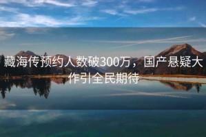 藏海传预约人数破300万，国产悬疑大作引全民期待