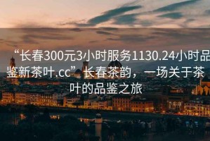 “长春300元3小时服务1130.24小时品鉴新茶叶.cc”长春茶韵，一场关于茶叶的品鉴之旅