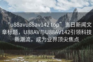 “u88avu88av142 top”当日新闻文章标题，U88AV与U88AV142引领科技新潮流，成为业界顶尖焦点