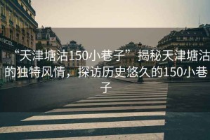 “天津塘沽150小巷子”揭秘天津塘沽的独特风情，探访历史悠久的150小巷子