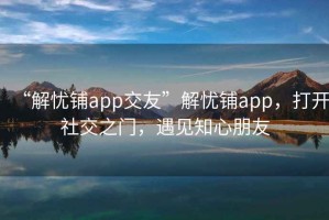 “解忧铺app交友”解忧铺app，打开社交之门，遇见知心朋友