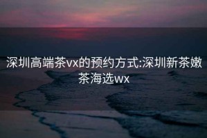 深圳高端茶vx的预约方式:深圳新茶嫩茶海选wx