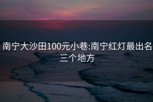 南宁大沙田100元小巷:南宁红灯最出名三个地方