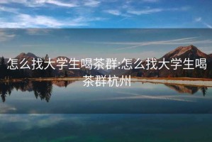 怎么找大学生喝茶群:怎么找大学生喝茶群杭州