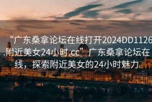 “广东桑拿论坛在线打开2024DD1126.附近美女24小时.cc”广东桑拿论坛在线，探索附近美女的24小时魅力