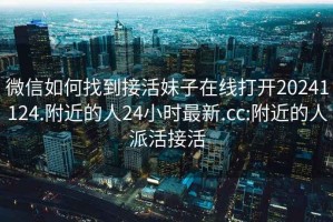 微信如何找到接活妹子在线打开20241124.附近的人24小时最新.cc:附近的人派活接活