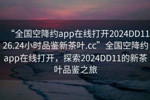 “全国空降约app在线打开2024DD1126.24小时品鉴新茶叶.cc”全国空降约app在线打开，探索2024DD11的新茶叶品鉴之旅