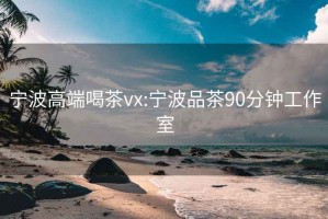 宁波高端喝茶vx:宁波品茶90分钟工作室