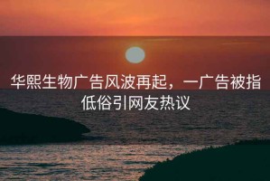 华熙生物广告风波再起，一广告被指低俗引网友热议