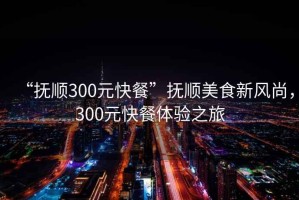 “抚顺300元快餐”抚顺美食新风尚，300元快餐体验之旅