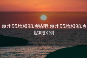 惠州95场和98场贴吧:惠州95场和98场贴吧区别