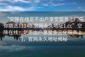 “空降在线足不出户享受服务上门任你挑选1114b.官网永久地址1.cc”空降在线』足不出户享受多元化服务上门，官网永久地址揭秘