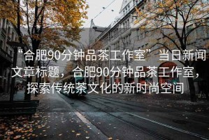 “合肥90分钟品茶工作室”当日新闻文章标题，合肥90分钟品茶工作室，探索传统茶文化的新时尚空间