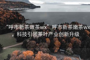 “呼市新茶嫩茶wx”呼市新茶嫩茶wx，科技引领茶叶产业创新升级