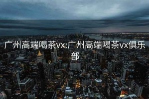 广州高端喝茶vx:广州高端喝茶vx俱乐部