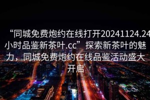 “同城免费炮约在线打开20241124.24小时品鉴新茶叶.cc”探索新茶叶的魅力，同城免费炮约在线品鉴活动盛大开启