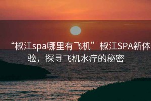 “椒江spa哪里有飞机”椒江SPA新体验，探寻飞机水疗的秘密