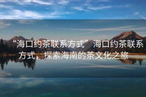 “海口约茶联系方式”海口约茶联系方式，探索海南的茶文化之旅