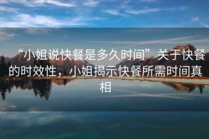 “小姐说快餐是多久时间”关于快餐的时效性，小姐揭示快餐所需时间真相