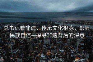 总书记看非遗，传承文化根脉，彰显民族自信—探寻非遗背后的深意