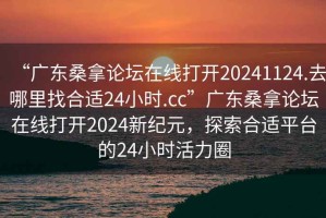 “广东桑拿论坛在线打开20241124.去哪里找合适24小时.cc”广东桑拿论坛在线打开2024新纪元，探索合适平台的24小时活力圈