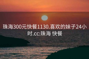 珠海300元快餐1130.喜欢的妹子24小时.cc:珠海 快餐