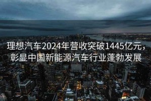 理想汽车2024年营收突破1445亿元，彰显中国新能源汽车行业蓬勃发展