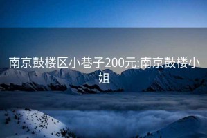 南京鼓楼区小巷子200元:南京鼓楼小姐