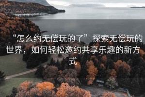 “怎么约无偿玩的了”探索无偿玩的世界，如何轻松邀约共享乐趣的新方式