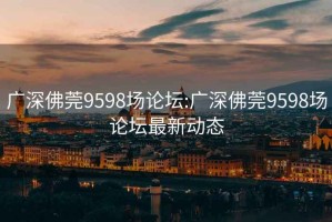 广深佛莞9598场论坛:广深佛莞9598场论坛最新动态