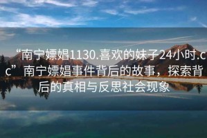 “南宁嫖娼1130.喜欢的妹子24小时.cc”南宁嫖娼事件背后的故事，探索背后的真相与反思社会现象