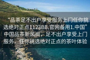 “品茶足不出户享受服务上门任你挑选绝对正点1123BB.官网备用1.中国”中国品茶新风尚，足不出户享受上门服务，任你挑选绝对正点的茶叶体验