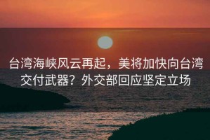 台湾海峡风云再起，美将加快向台湾交付武器？外交部回应坚定立场