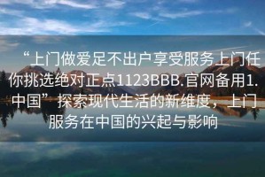 “上门做爱足不出户享受服务上门任你挑选绝对正点1123BBB.官网备用1.中国”探索现代生活的新维度，上门服务在中国的兴起与影响