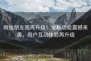 微信朋友圈再升级！全新功能震撼来袭，用户互动体验再升级