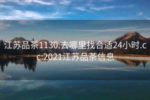 江苏品茶1130.去哪里找合适24小时.cc:2021江苏品茶信息